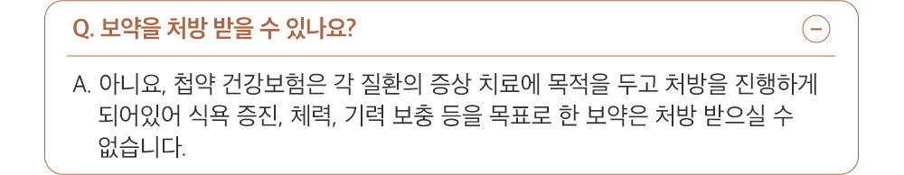 A. 아니요, 첩약 건강보험은 각 질환의 증상 치료에 목적을 두고 처방을 진행하게 되어있어 식욕 증진, 체력, 기력 보충 등을 목표로 한 보약은 처방 받으실 수 없습니다.